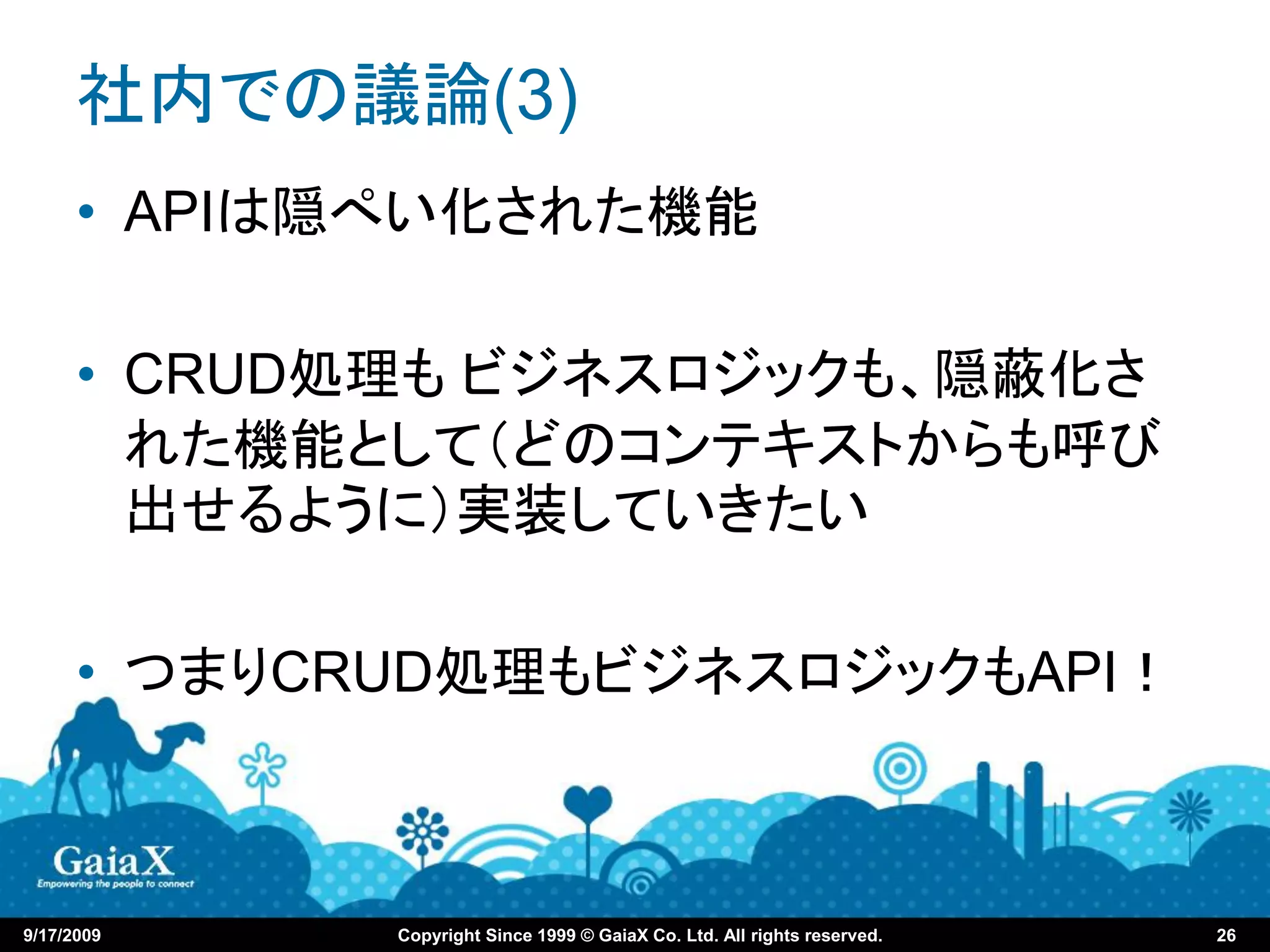 社内での議論(3)
      • APIは隠ぺい化された機能

      • CRUD処理も ビジネスロジックも、隠蔽化さ
        れた機能として（どのコンテキストからも呼び
        出せるように）実装していきたい

      • つまりCRUD処理もビジネスロジックもAPI！



9/17/2009    Copyright Since 1999 © GaiaX Co. Ltd. All rights reserved.   26
 