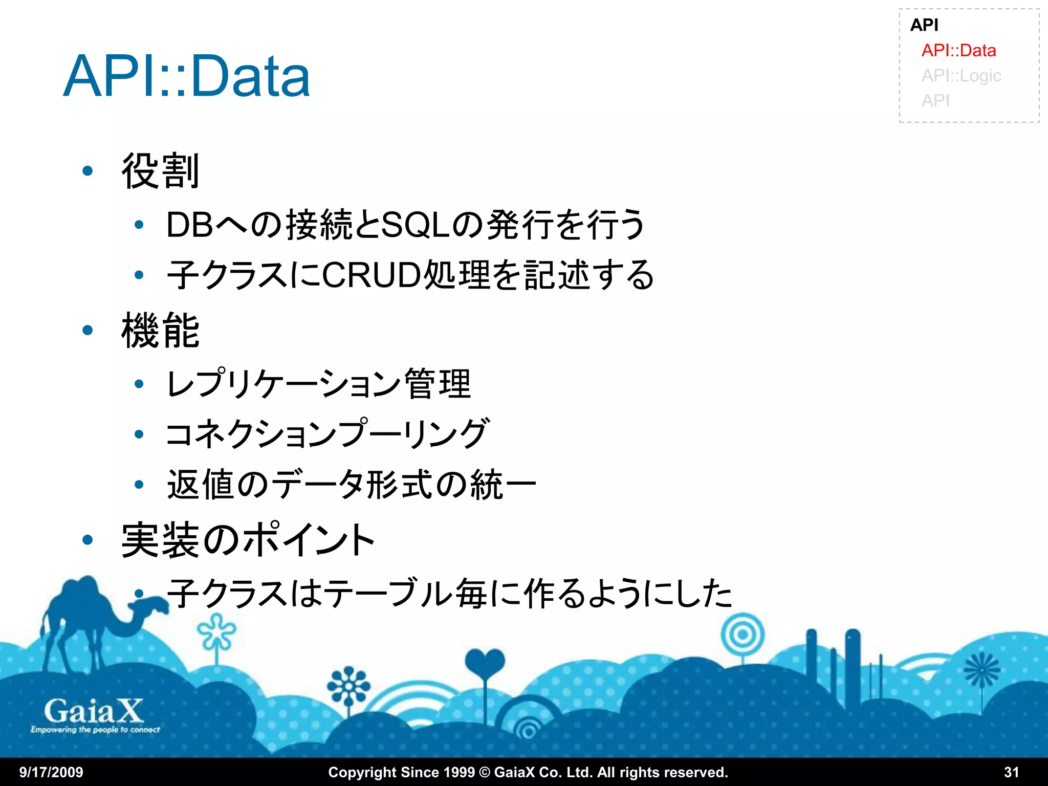 API
                                                                                API::Data

      API::Data                                                                 API::Logic
                                                                                API



        • 役割
            • DBへの接続とSQLの発行を行う
            • 子クラスにCRUD処理を記述する
        • 機能
            • レプリケーション管理
            • コネクションプーリング
            • 返値のデータ形式の統一
        • 実装のポイント
            • 子クラスはテーブル毎に作るようにした



9/17/2009         Copyright Since 1999 © GaiaX Co. Ltd. All rights reserved.                 31
 