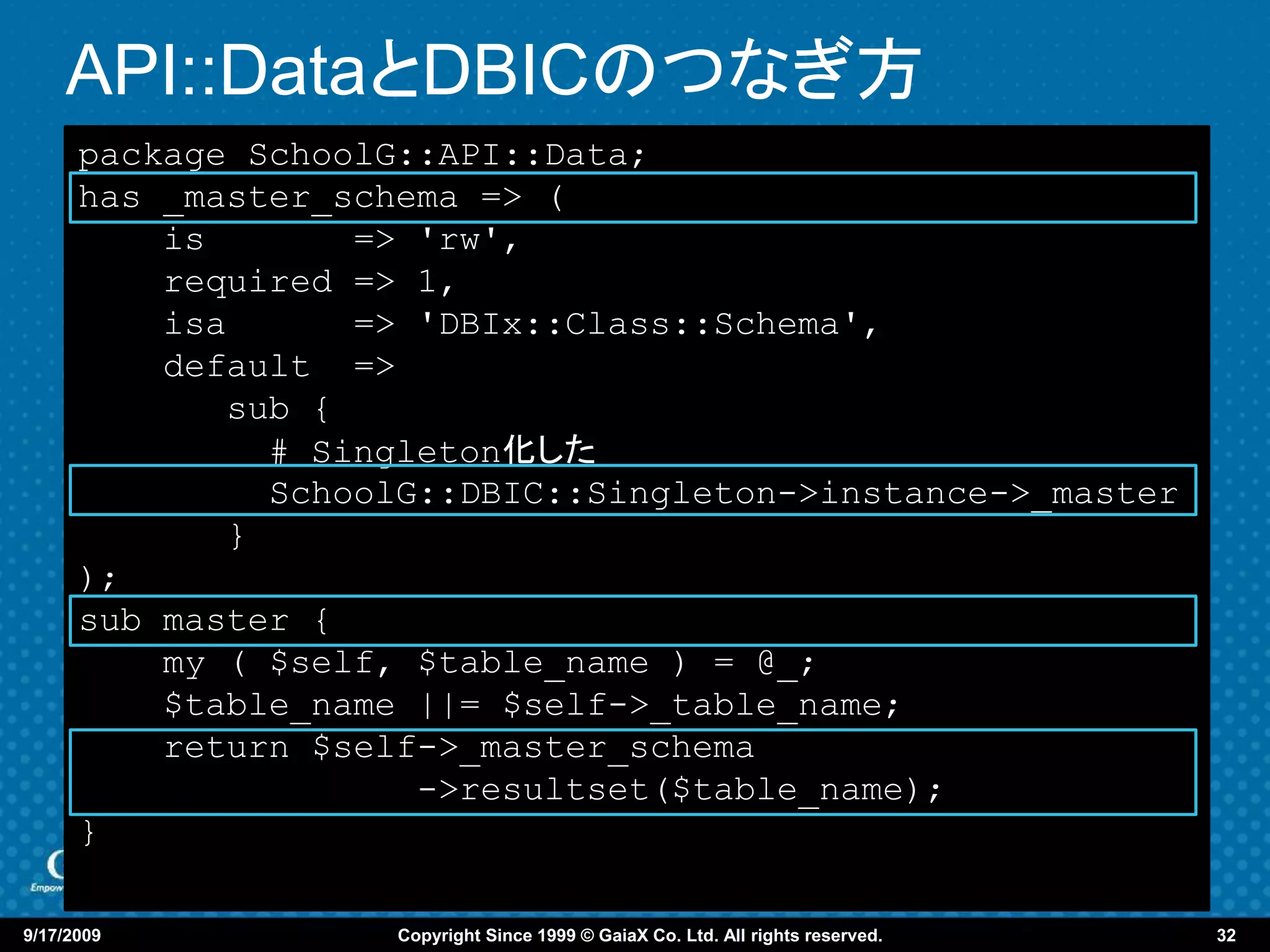 API::DataとDBICのつなぎ方
      package SchoolG::API::Data;
      has _master_schema => (
          is       => 'rw',
          required => 1,
          isa      => 'DBIx::Class::Schema',
          default =>
             sub {
               # Singleton化した
               SchoolG::DBIC::Singleton->instance->_master
             }
      );
      sub master {
          my ( $self, $table_name ) = @_;
          $table_name ||= $self->_table_name;
          return $self->_master_schema
                      ->resultset($table_name);
      }

9/17/2009            Copyright Since 1999 © GaiaX Co. Ltd. All rights reserved.   32
 