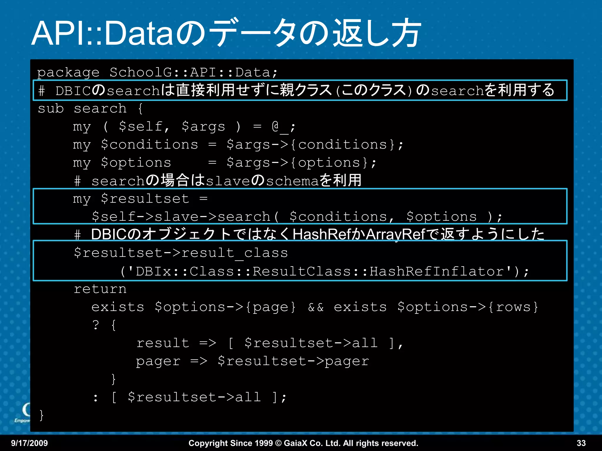 API::Dataのデータの返し方
      package SchoolG::API::Data;
      # DBICのsearchは直接利用せずに親クラス(このクラス)のsearchを利用する
      sub search {
          my ( $self, $args ) = @_;
          my $conditions = $args->{conditions};
          my $options    = $args->{options};
          # searchの場合はslaveのschemaを利用
          my $resultset =
            $self->slave->search( $conditions, $options );
          # DBICのオブジェクトではなくHashRefかArrayRefで返すようにした
          $resultset->result_class
               ('DBIx::Class::ResultClass::HashRefInflator');
          return
            exists $options->{page} && exists $options->{rows}
            ? {
                 result => [ $resultset->all ],
                 pager => $resultset->pager
              }
            : [ $resultset->all ];
      }
9/17/2009             Copyright Since 1999 © GaiaX Co. Ltd. All rights reserved.   33
 