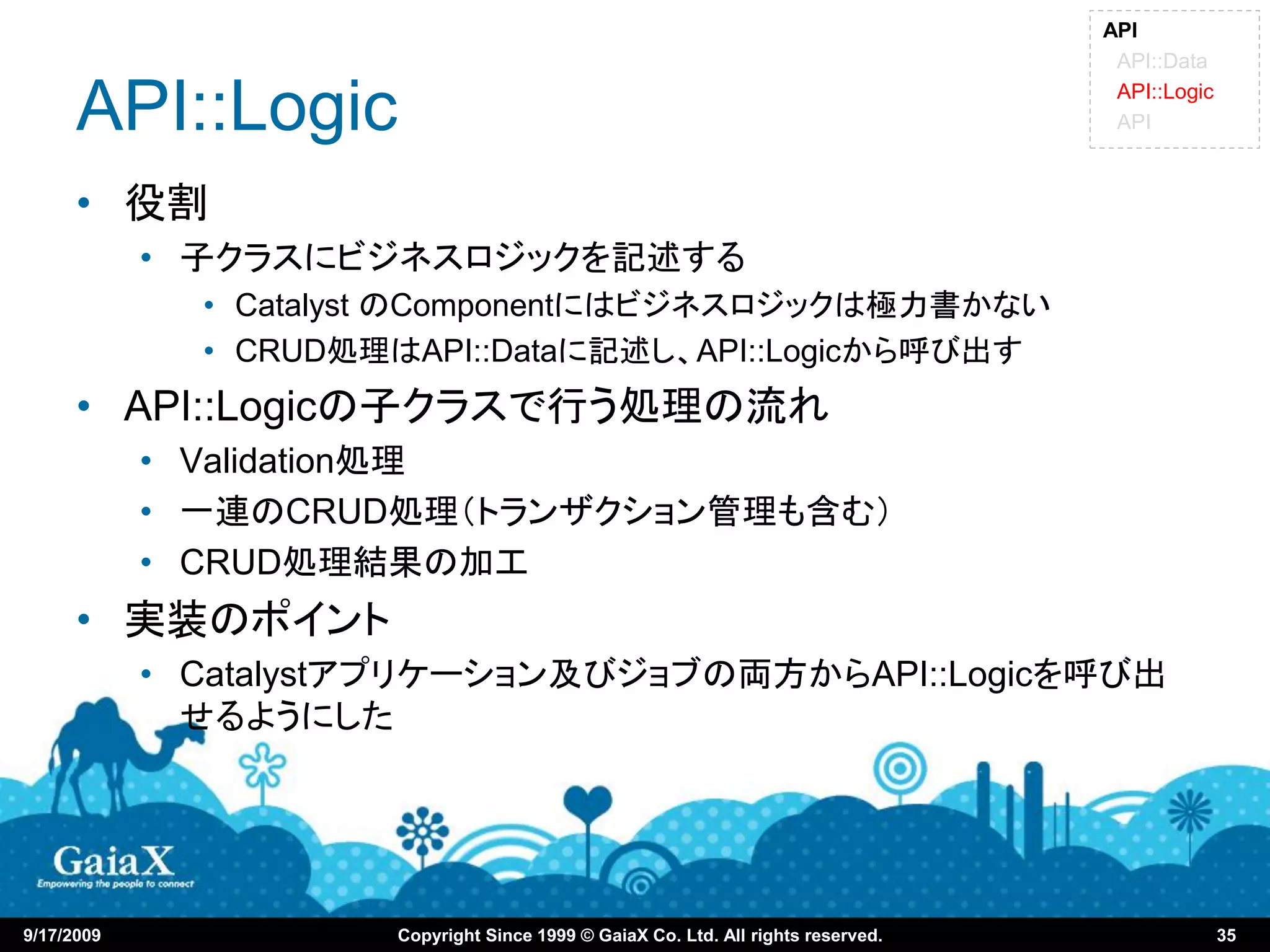 API
                                                                                    API::Data

      API::Logic                                                                    API::Logic
                                                                                    API



      • 役割
            • 子クラスにビジネスロジックを記述する
              • Catalyst のComponentにはビジネスロジックは極力書かない
              • CRUD処理はAPI::Dataに記述し、API::Logicから呼び出す
      • API::Logicの子クラスで行う処理の流れ
            • Validation処理
            • 一連のCRUD処理（トランザクション管理も含む）
            • CRUD処理結果の加工
      • 実装のポイント
            • Catalystアプリケーション及びジョブの両方からAPI::Logicを呼び出
              せるようにした




9/17/2009             Copyright Since 1999 © GaiaX Co. Ltd. All rights reserved.                 35
 