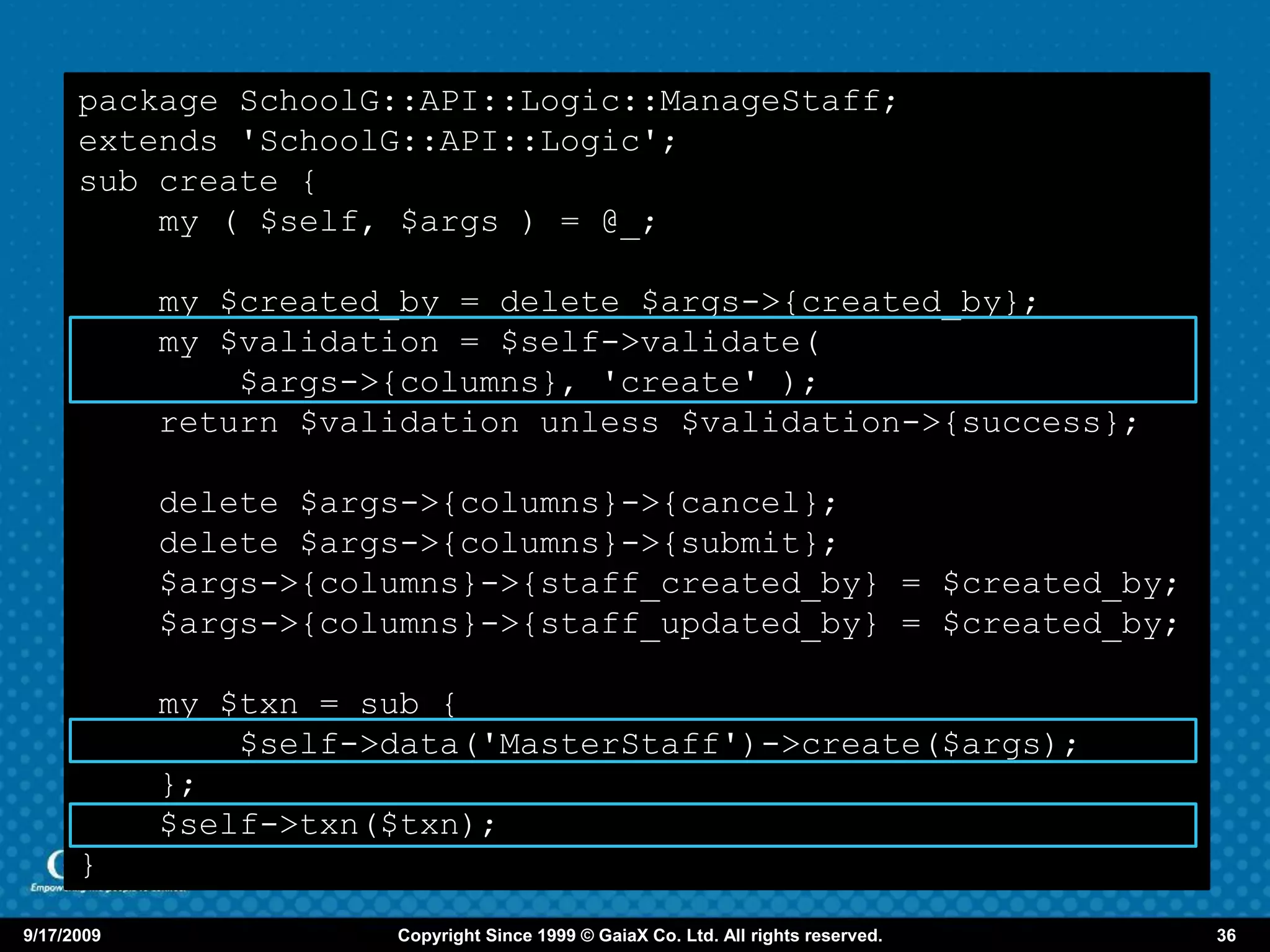package SchoolG::API::Logic::ManageStaff;
      extends 'SchoolG::API::Logic';
      sub create {
          my ( $self, $args ) = @_;

            my $created_by = delete $args->{created_by};
            my $validation = $self->validate(
                $args->{columns}, 'create' );
            return $validation unless $validation->{success};

            delete $args->{columns}->{cancel};
            delete $args->{columns}->{submit};
            $args->{columns}->{staff_created_by} = $created_by;
            $args->{columns}->{staff_updated_by} = $created_by;

            my $txn = sub {
                $self->data('MasterStaff')->create($args);
            };
            $self->txn($txn);
      }

9/17/2009              Copyright Since 1999 © GaiaX Co. Ltd. All rights reserved.   36
 