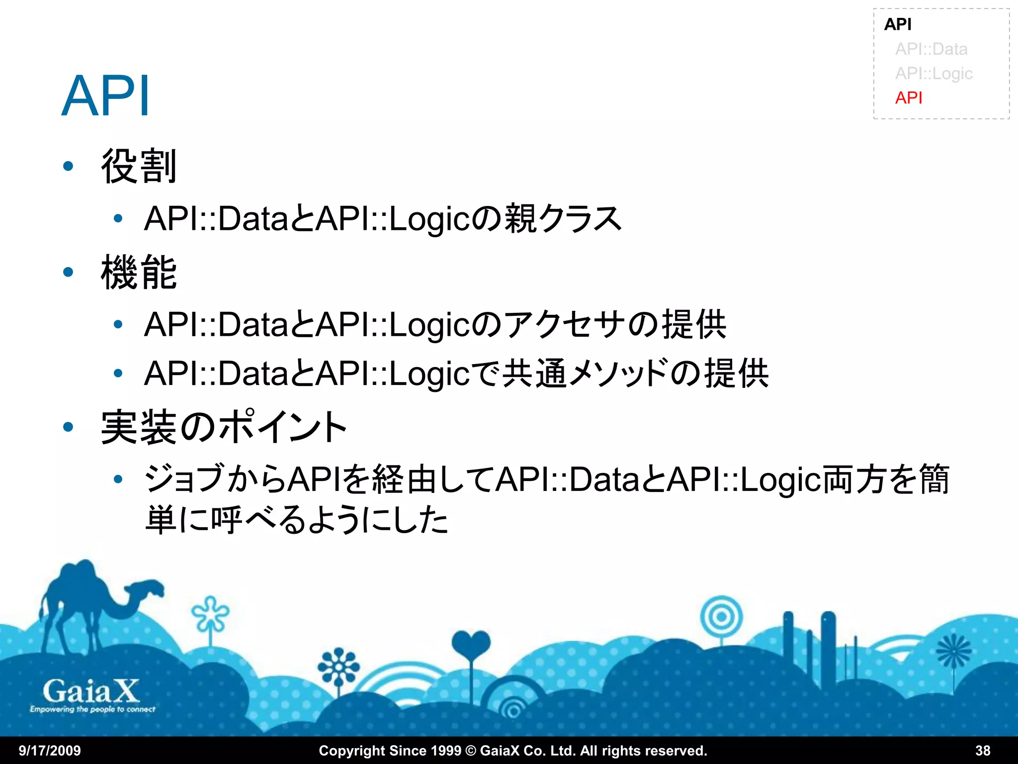 API
                                                                                    API::Data
                                                                                    API::Logic

      API                                                                           API



      • 役割
            • API::DataとAPI::Logicの親クラス
      • 機能
            • API::DataとAPI::Logicのアクセサの提供
            • API::DataとAPI::Logicで共通メソッドの提供
      • 実装のポイント
            • ジョブからAPIを経由してAPI::DataとAPI::Logic両方を簡
              単に呼べるようにした




9/17/2009             Copyright Since 1999 © GaiaX Co. Ltd. All rights reserved.                 38
 