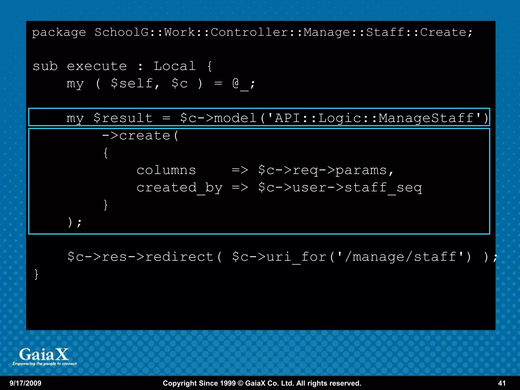package SchoolG::Work::Controller::Manage::Staff::Create;

      sub execute : Local {
          my ( $self, $c ) = @_;

            my $result = $c->model('API::Logic::ManageStaff')
                ->create(
                {
                    columns    => $c->req->params,
                    created_by => $c->user->staff_seq
                }
            );

            $c->res->redirect( $c->uri_for('/manage/staff') );
      }




9/17/2009              Copyright Since 1999 © GaiaX Co. Ltd. All rights reserved.   41
 