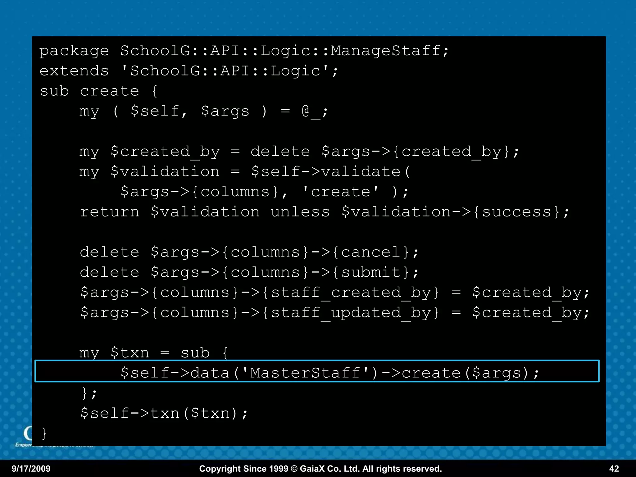 package SchoolG::API::Logic::ManageStaff;
      extends 'SchoolG::API::Logic';
      sub create {
          my ( $self, $args ) = @_;

            my $created_by = delete $args->{created_by};
            my $validation = $self->validate(
                $args->{columns}, 'create' );
            return $validation unless $validation->{success};

            delete $args->{columns}->{cancel};
            delete $args->{columns}->{submit};
            $args->{columns}->{staff_created_by} = $created_by;
            $args->{columns}->{staff_updated_by} = $created_by;

            my $txn = sub {
                $self->data('MasterStaff')->create($args);
            };
            $self->txn($txn);
      }

9/17/2009              Copyright Since 1999 © GaiaX Co. Ltd. All rights reserved.   42
 