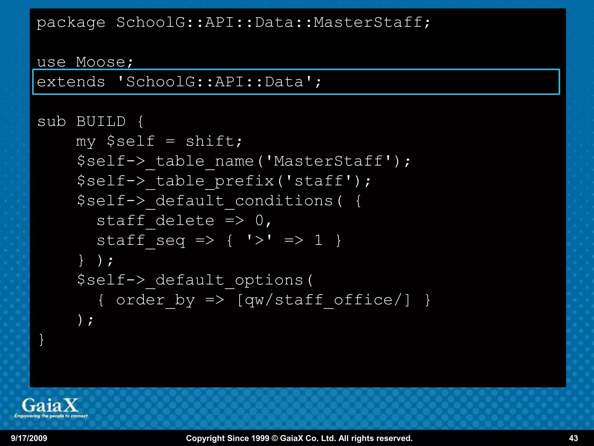 package SchoolG::API::Data::MasterStaff;

      use Moose;
      extends 'SchoolG::API::Data';

      sub BUILD {
          my $self = shift;
          $self->_table_name('MasterStaff');
          $self->_table_prefix('staff');
          $self->_default_conditions( {
            staff_delete => 0,
            staff_seq => { '>' => 1 }
          } );
          $self->_default_options(
            { order_by => [qw/staff_office/] }
          );
      }




9/17/2009            Copyright Since 1999 © GaiaX Co. Ltd. All rights reserved.   43
 