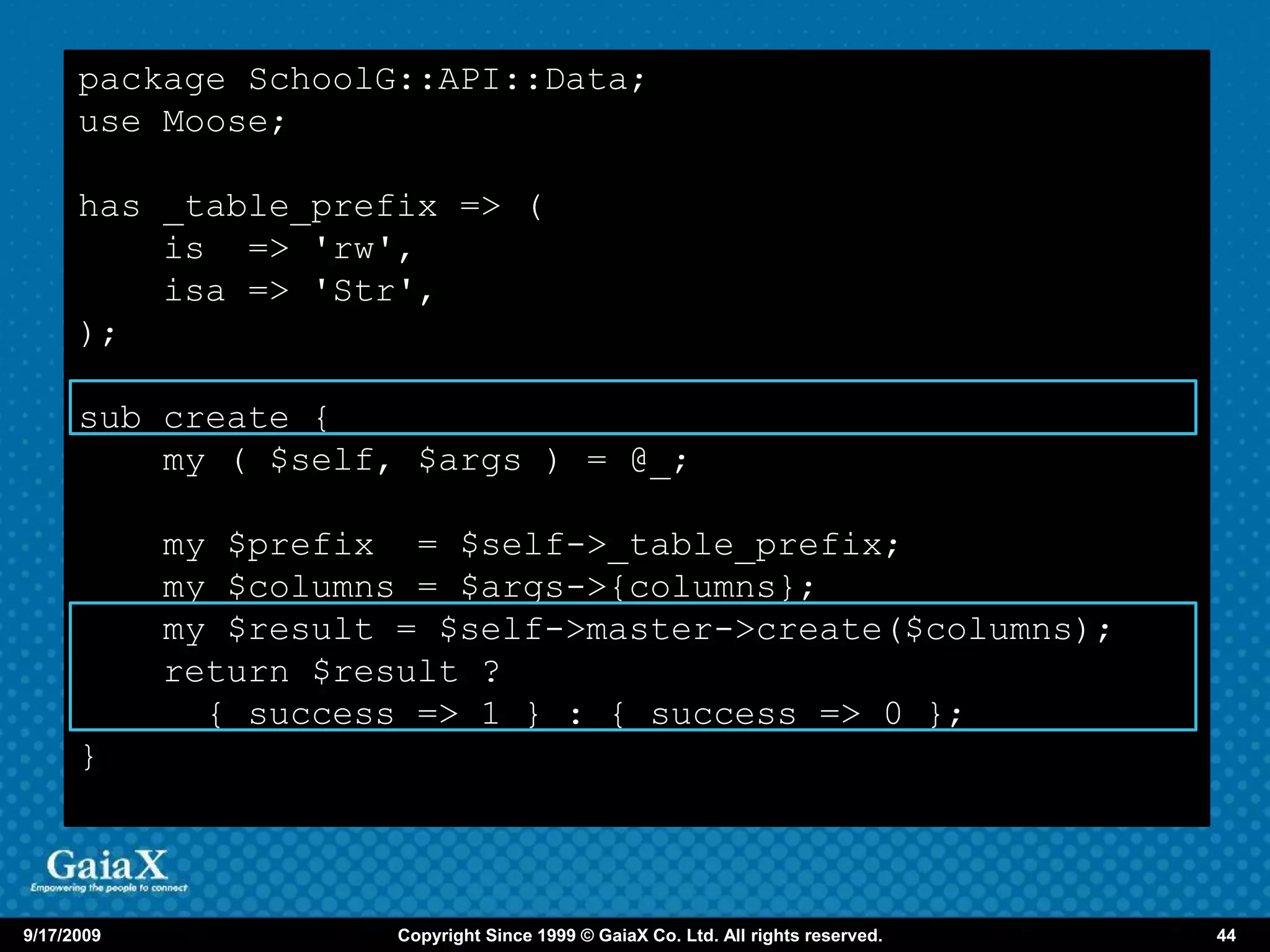 package SchoolG::API::Data;
      use Moose;

      has _table_prefix => (
          is => 'rw',
          isa => 'Str',
      );

      sub create {
          my ( $self, $args ) = @_;

            my $prefix = $self->_table_prefix;
            my $columns = $args->{columns};
            my $result = $self->master->create($columns);
            return $result ?
              { success => 1 } : { success => 0 };
      }



9/17/2009              Copyright Since 1999 © GaiaX Co. Ltd. All rights reserved.   44
 