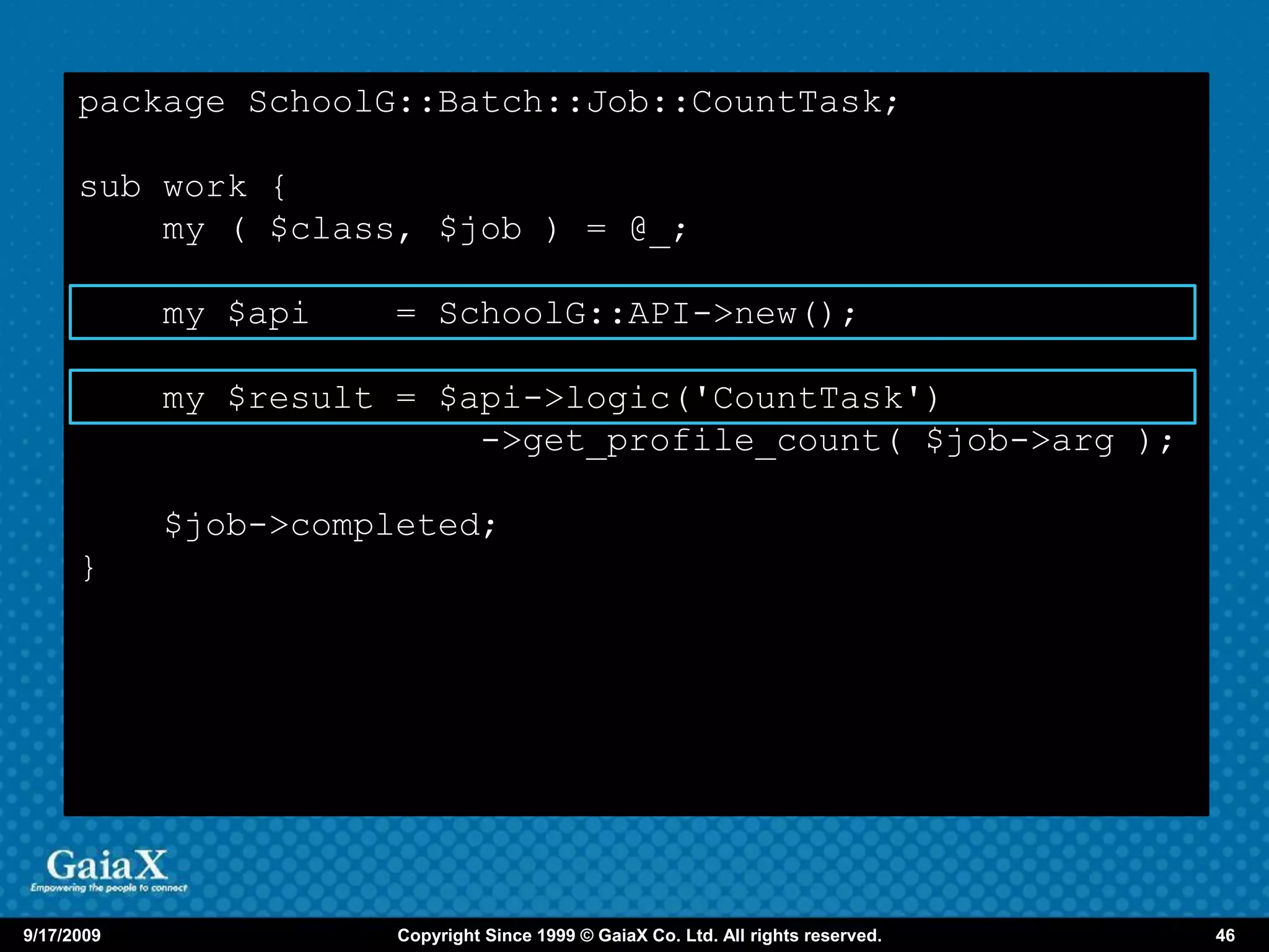 package SchoolG::Batch::Job::CountTask;

      sub work {
          my ( $class, $job ) = @_;

            my $api    = SchoolG::API->new();

            my $result = $api->logic('CountTask')
                           ->get_profile_count( $job->arg );

            $job->completed;
      }




9/17/2009              Copyright Since 1999 © GaiaX Co. Ltd. All rights reserved.   46
 