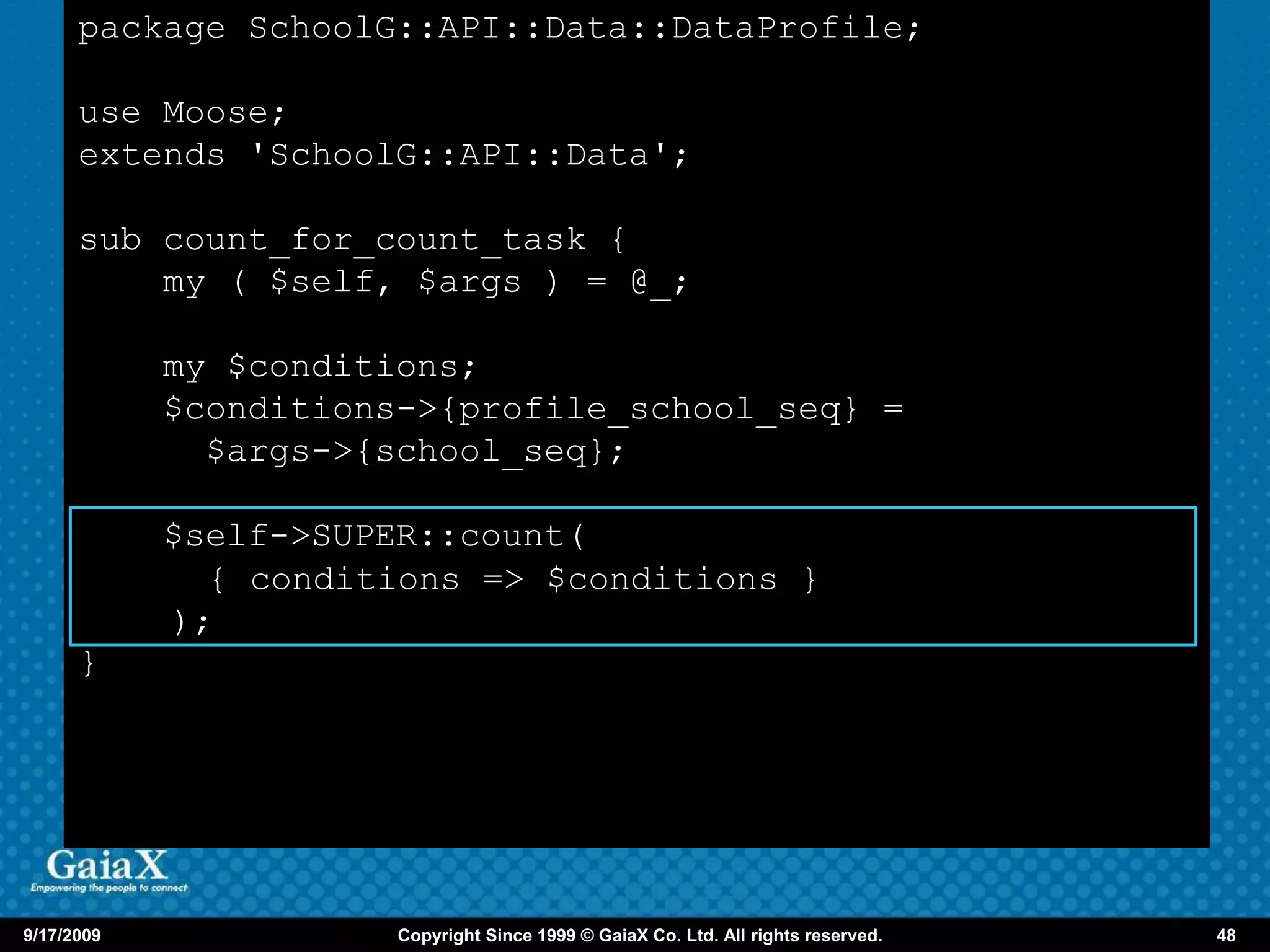 package SchoolG::API::Data::DataProfile;

      use Moose;
      extends 'SchoolG::API::Data';

      sub count_for_count_task {
          my ( $self, $args ) = @_;

            my $conditions;
            $conditions->{profile_school_seq} =
              $args->{school_seq};

            $self->SUPER::count(
              { conditions => $conditions }
            );
      }




9/17/2009              Copyright Since 1999 © GaiaX Co. Ltd. All rights reserved.   48
 