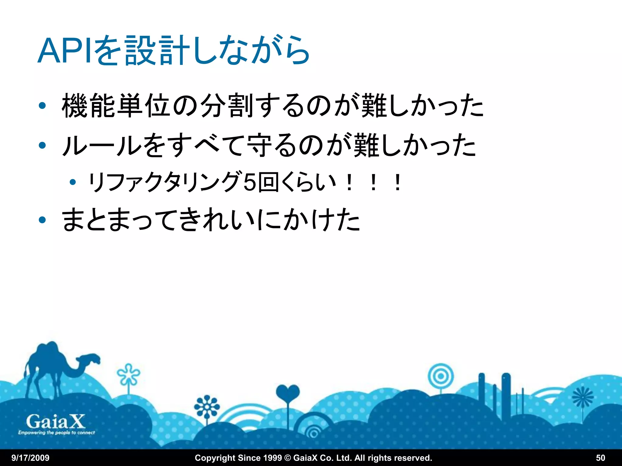 APIを設計しながら
      • 機能単位の分割するのが難しかった
      • ルールをすべて守るのが難しかった
            • リファクタリング5回くらい！！！
      • まとまってきれいにかけた




9/17/2009         Copyright Since 1999 © GaiaX Co. Ltd. All rights reserved.   50
 