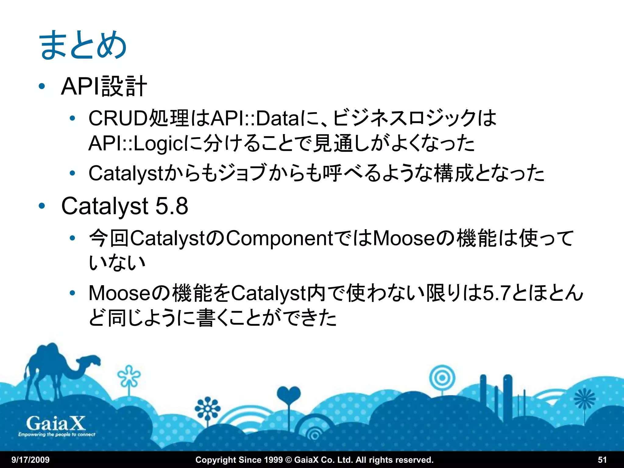 まとめ
      • API設計
            • CRUD処理はAPI::Dataに、ビジネスロジックは
              API::Logicに分けることで見通しがよくなった
            • Catalystからもジョブからも呼べるような構成となった
      • Catalyst 5.8
            • 今回CatalystのComponentではMooseの機能は使って
              いない
            • Mooseの機能をCatalyst内で使わない限りは5.7とほとん
              ど同じように書くことができた




9/17/2009              Copyright Since 1999 © GaiaX Co. Ltd. All rights reserved.   51
 