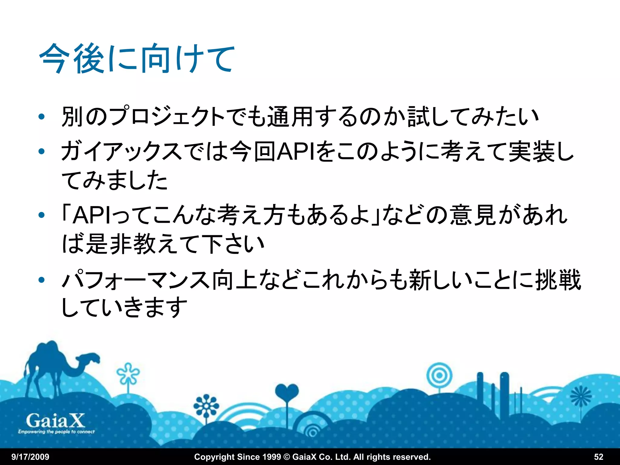 今後に向けて
      • 別のプロジェクトでも通用するのか試してみたい
      • ガイアックスでは今回APIをこのように考えて実装し
        てみました
      • 「APIってこんな考え方もあるよ」などの意見があれ
        ば是非教えて下さい
      • パフォーマンス向上などこれからも新しいことに挑戦
        していきます




9/17/2009    Copyright Since 1999 © GaiaX Co. Ltd. All rights reserved.   52
 