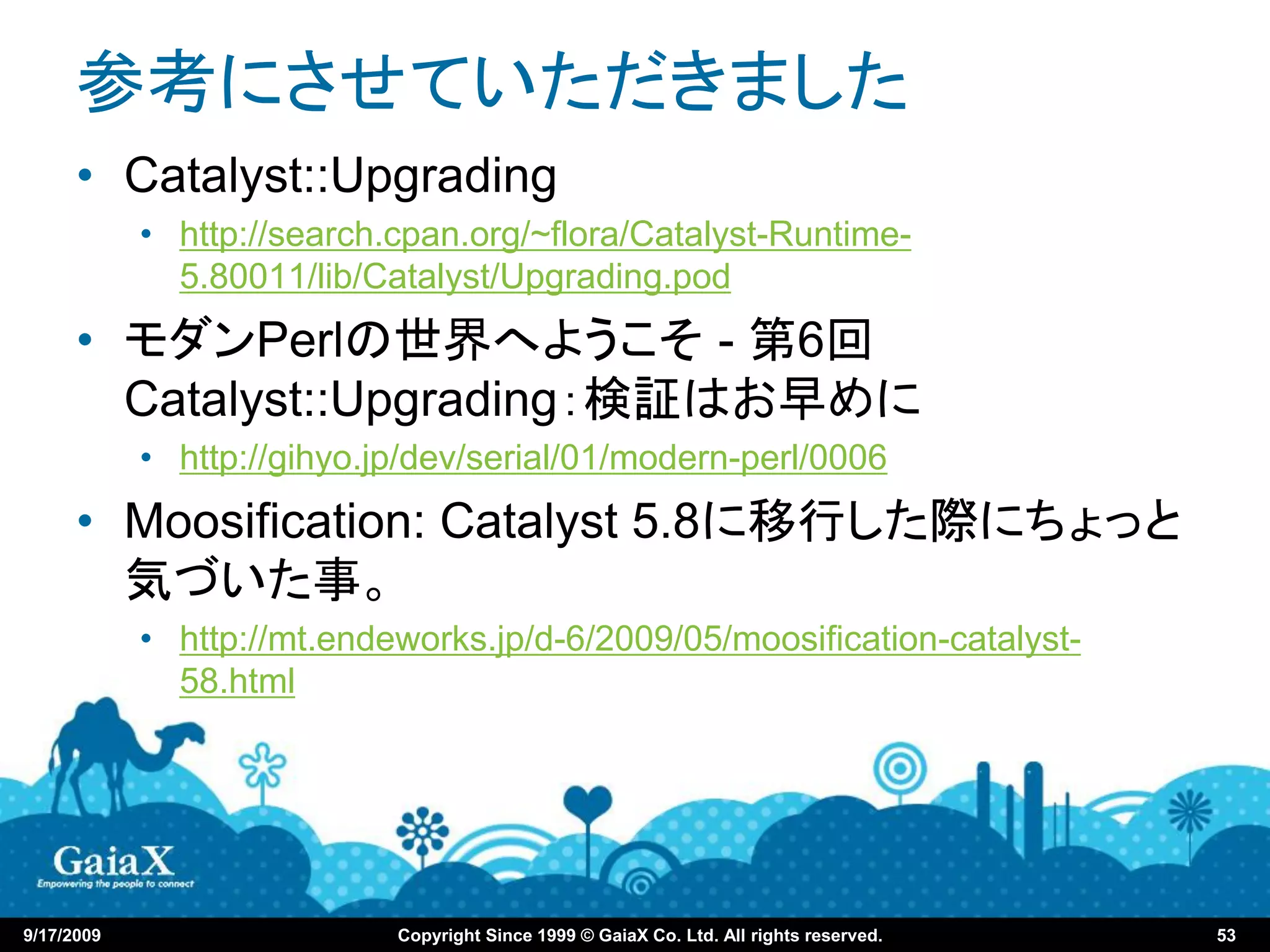 参考にさせていただきました
      • Catalyst::Upgrading
            • http://search.cpan.org/~flora/Catalyst-Runtime-
              5.80011/lib/Catalyst/Upgrading.pod
      • モダンPerlの世界へようこそ - 第6回
        Catalyst::Upgrading：検証はお早めに
            • http://gihyo.jp/dev/serial/01/modern-perl/0006
      • Moosification: Catalyst 5.8に移行した際にちょっと
        気づいた事。
            • http://mt.endeworks.jp/d-6/2009/05/moosification-catalyst-
              58.html




9/17/2009                   Copyright Since 1999 © GaiaX Co. Ltd. All rights reserved.   53
 