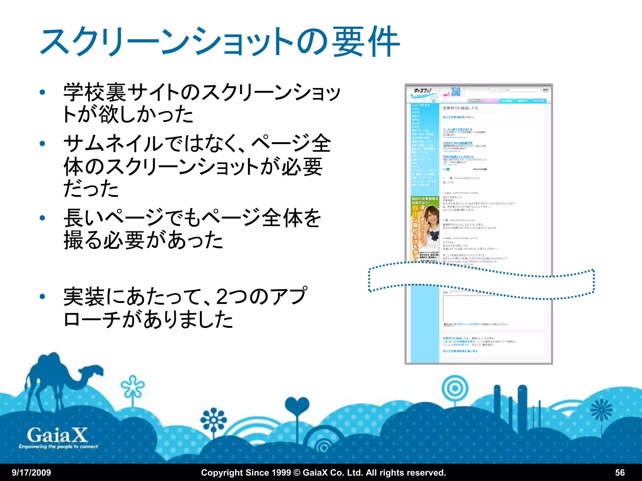 スクリーンショットの要件
      • 学校裏サイトのスクリーンショッ
        トが欲しかった
      • サムネイルではなく、ページ全
        体のスクリーンショットが必要
        だった
      • 長いページでもページ全体を
        撮る必要があった

      • 実装にあたって、2つのアプ
        ローチがありました




9/17/2009      Copyright Since 1999 © GaiaX Co. Ltd. All rights reserved.   56
 