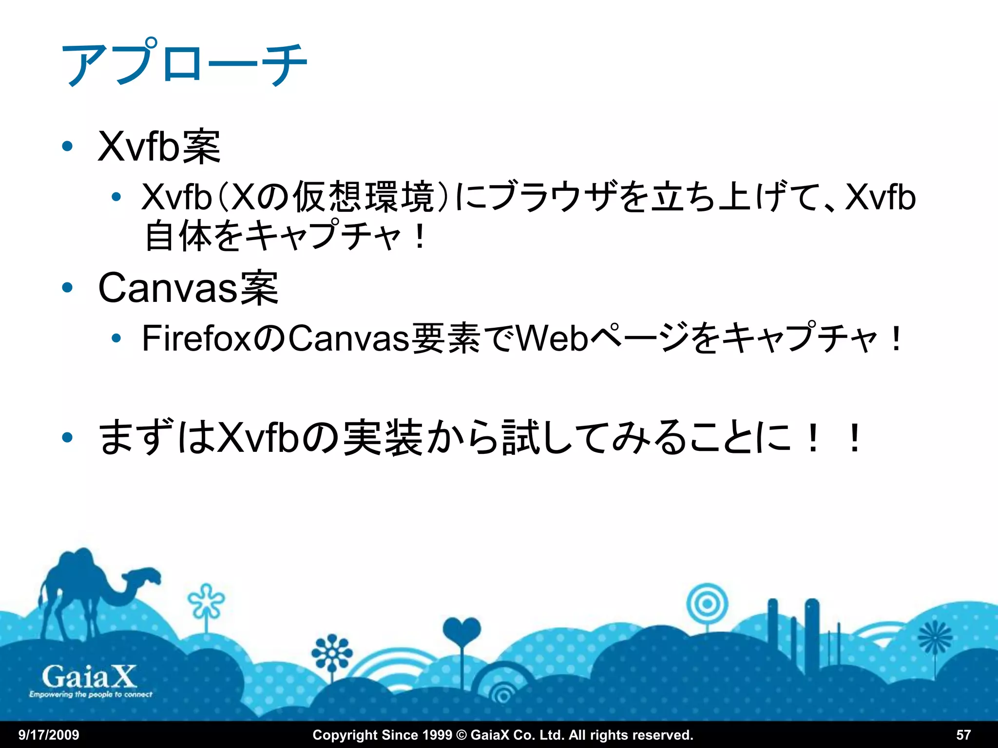 アプローチ
      • Xvfb案
            • Xvfb（Xの仮想環境）にブラウザを立ち上げて、Xvfb
              自体をキャプチャ！
      • Canvas案
            • FirefoxのCanvas要素でWebページをキャプチャ！

      • まずはXvfbの実装から試してみることに！！




9/17/2009           Copyright Since 1999 © GaiaX Co. Ltd. All rights reserved.   57
 