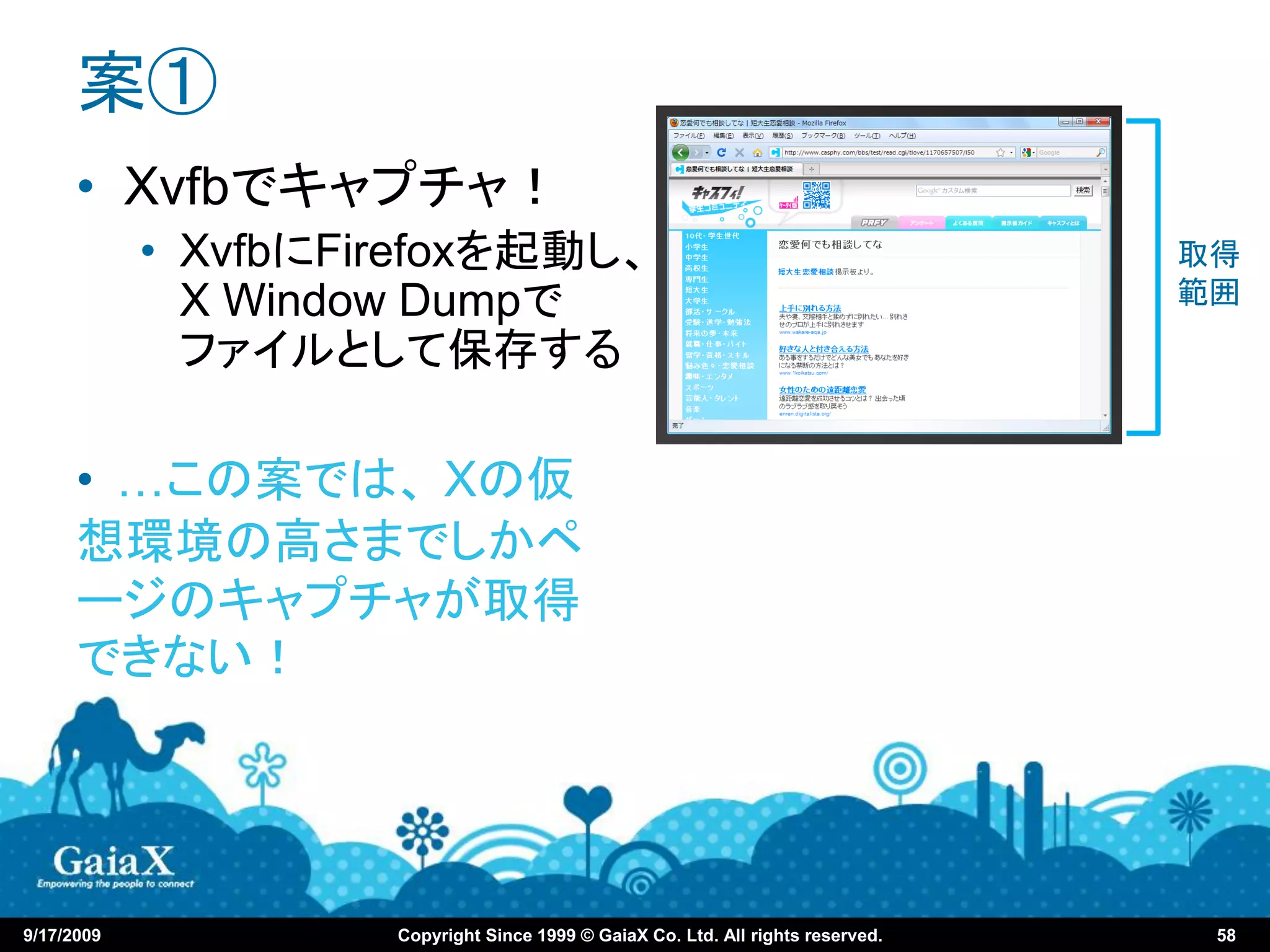 案①
      • Xvfbでキャプチャ！
            • XvfbにFirefoxを起動し、                                                   取得
              X Window Dumpで                                                      範囲
              ファイルとして保存する

      • …この案では、 Xの仮
      想環境の高さまでしかペ
      ージのキャプチャが取得
      できない！




9/17/2009            Copyright Since 1999 © GaiaX Co. Ltd. All rights reserved.    58
 