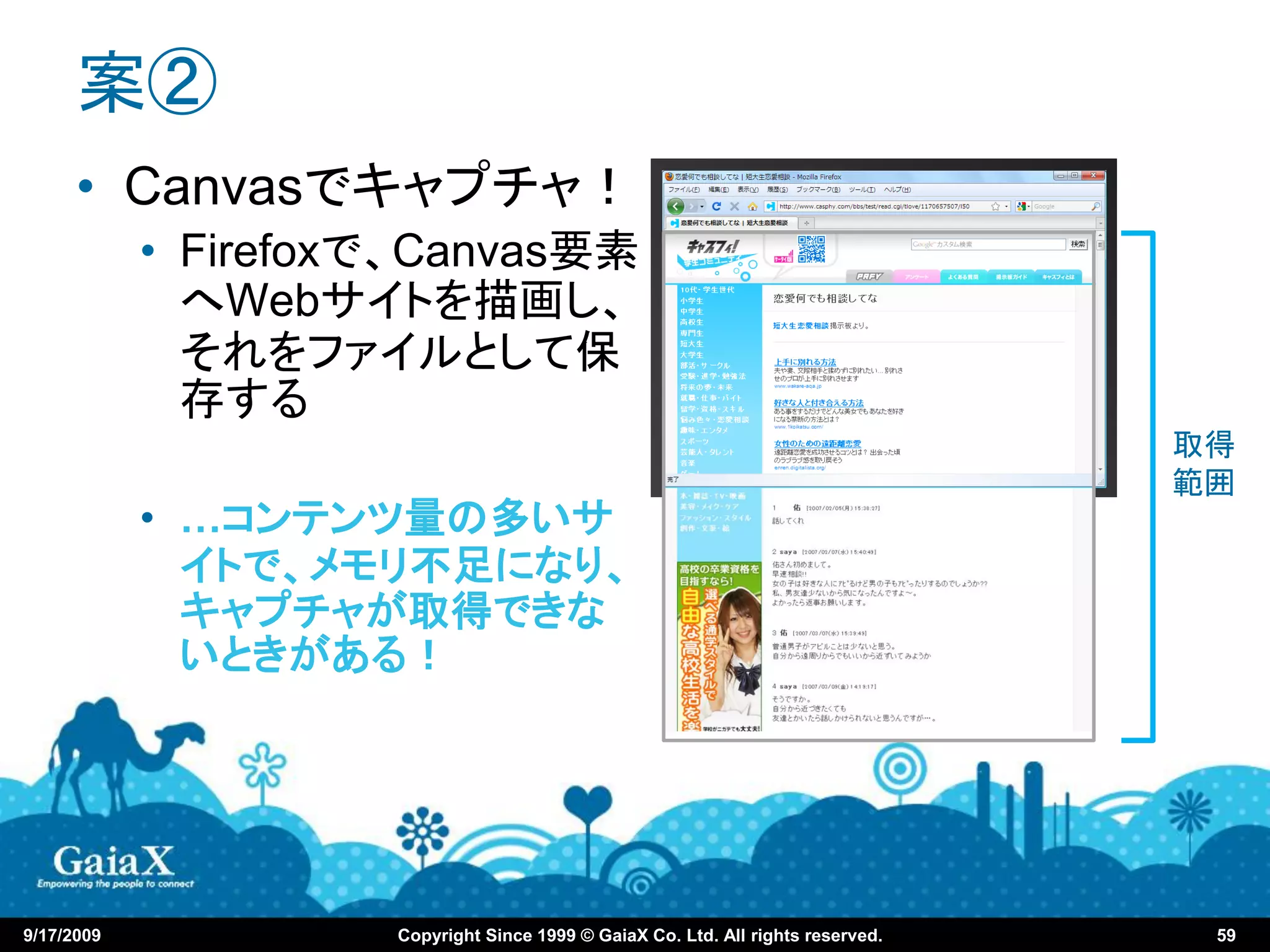 案②
      • Canvasでキャプチャ！
            • Firefoxで、Canvas要素
              へWebサイトを描画し、
              それをファイルとして保
              存する
                                                                                  取得
                                                                                  範囲
            • …コンテンツ量の多いサ
              イトで、メモリ不足になり、
              キャプチャが取得できな
              いときがある！




9/17/2009            Copyright Since 1999 © GaiaX Co. Ltd. All rights reserved.    59
 