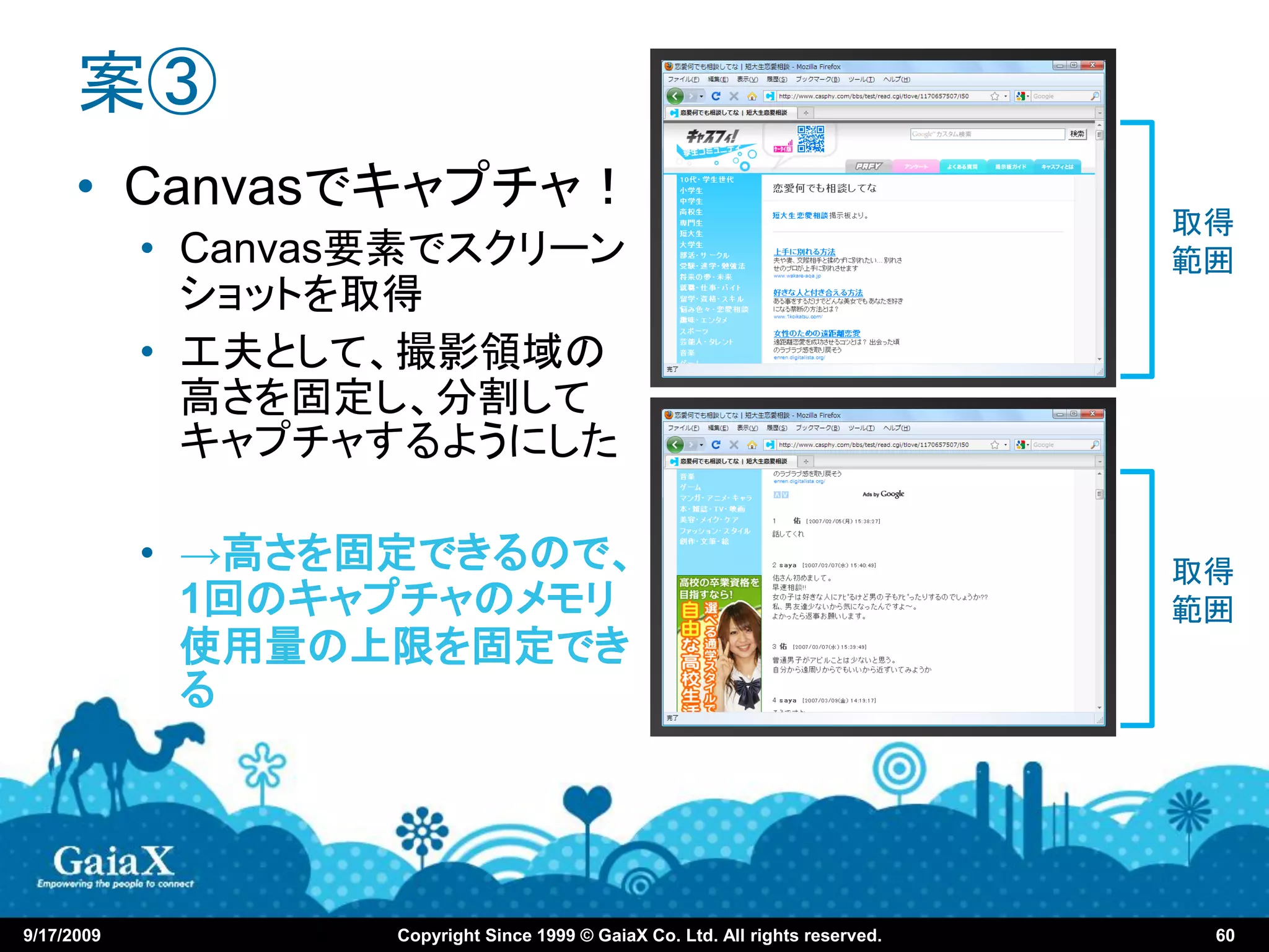 案③
      • Canvasでキャプチャ！
                                                                                 取得
            • Canvas要素でスクリーン                                                     範囲
              ショットを取得
            • 工夫として、撮影領域の
              高さを固定し、分割して
              キャプチャするようにした

            • →高さを固定できるので、                                                       取得
              1回のキャプチャのメモリ                                                       範囲
              使用量の上限を固定でき
              る




9/17/2009           Copyright Since 1999 © GaiaX Co. Ltd. All rights reserved.    60
 