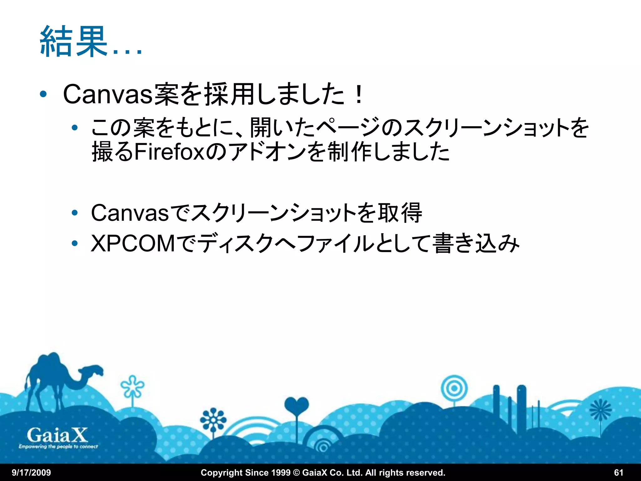 結果…
      • Canvas案を採用しました！
            • この案をもとに、開いたページのスクリーンショットを
              撮るFirefoxのアドオンを制作しました

            • Canvasでスクリーンショットを取得
            • XPCOMでディスクへファイルとして書き込み




9/17/2009         Copyright Since 1999 © GaiaX Co. Ltd. All rights reserved.   61
 