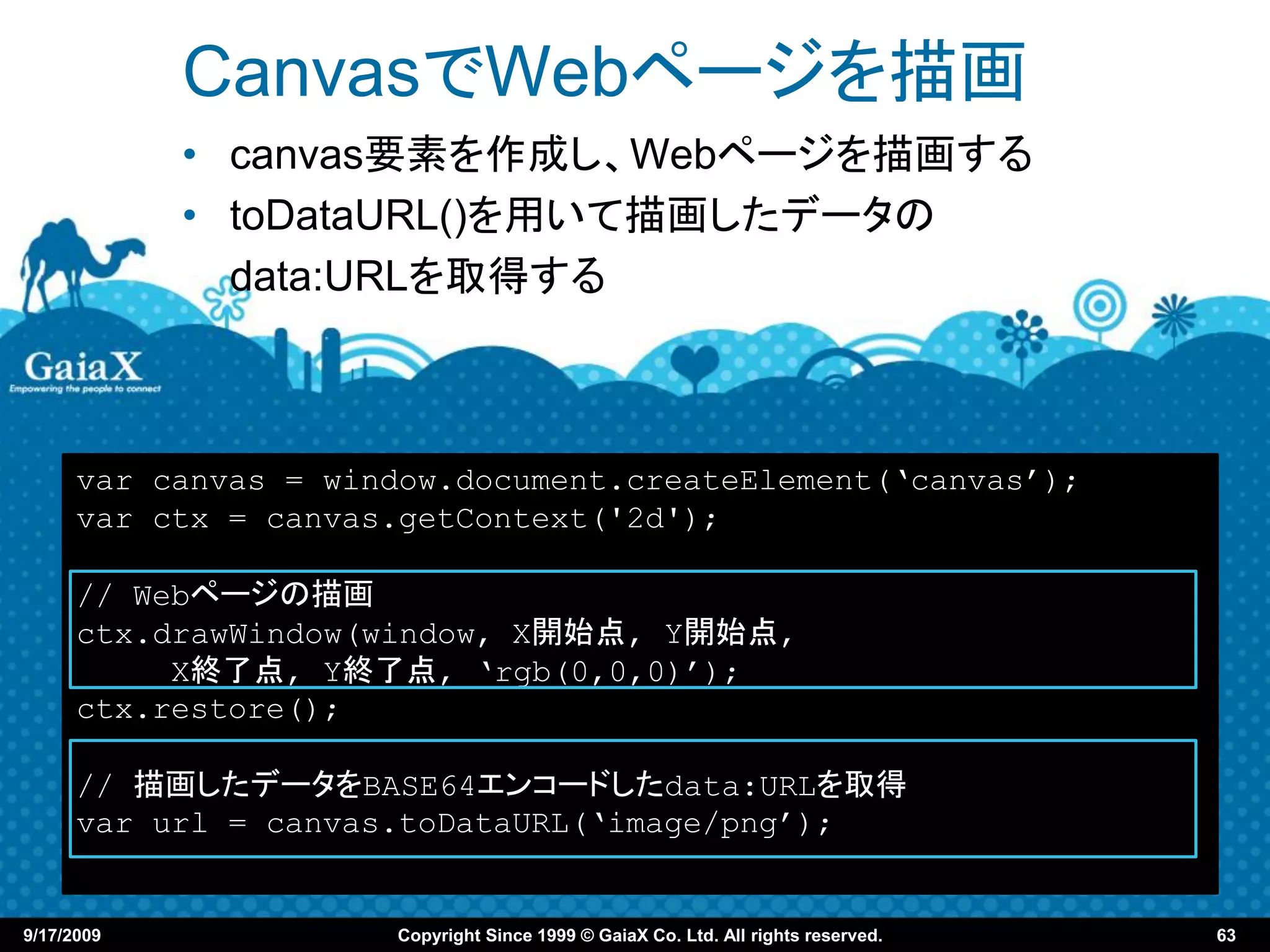 CanvasでWebページを描画
            • canvas要素を作成し、Webページを描画する
            • toDataURL()を用いて描画したデータの
              data:URLを取得する



      var canvas = window.document.createElement(‘canvas’);
      var ctx = canvas.getContext('2d');

      // Webページの描画
      ctx.drawWindow(window, X開始点, Y開始点,
           X終了点, Y終了点, ‘rgb(0,0,0)’);
      ctx.restore();

      // 描画したデータをBASE64エンコードしたdata:URLを取得
      var url = canvas.toDataURL(‘image/png’);


9/17/2009             Copyright Since 1999 © GaiaX Co. Ltd. All rights reserved.   63
 