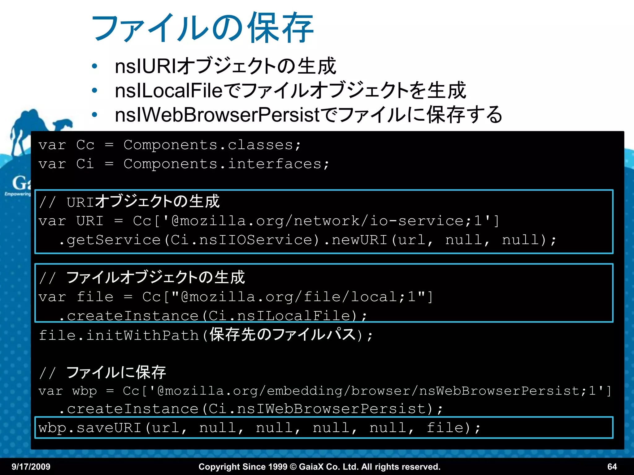 ファイルの保存
            • nsIURIオブジェクトの生成
            • nsILocalFileでファイルオブジェクトを生成
            • nsIWebBrowserPersistでファイルに保存する
      var Cc = Components.classes;
      var Ci = Components.interfaces;

      // URIオブジェクトの生成
      var URI = Cc['@mozilla.org/network/io-service;1']
        .getService(Ci.nsIIOService).newURI(url, null, null);

      // ファイルオブジェクトの生成
      var file = Cc["@mozilla.org/file/local;1"]
        .createInstance(Ci.nsILocalFile);
      file.initWithPath(保存先のファイルパス);

      // ファイルに保存
      var wbp = Cc['@mozilla.org/embedding/browser/nsWebBrowserPersist;1']
        .createInstance(Ci.nsIWebBrowserPersist);
      wbp.saveURI(url, null, null, null, null, file);

9/17/2009               Copyright Since 1999 © GaiaX Co. Ltd. All rights reserved.   64
 