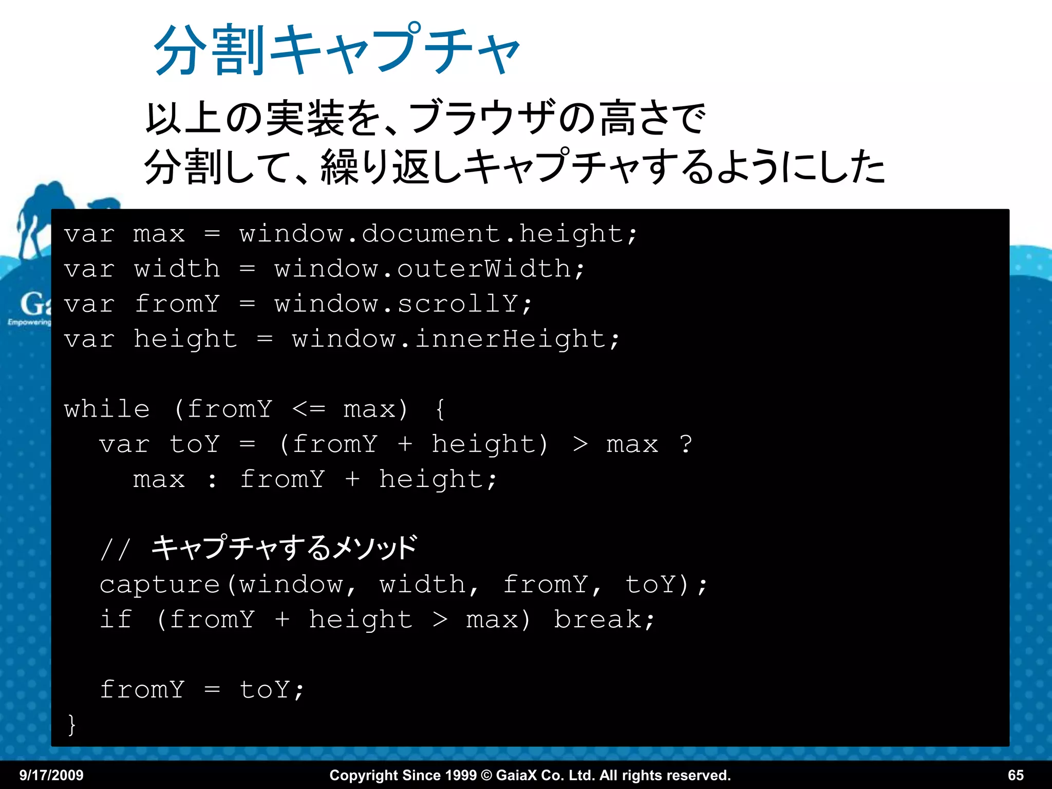 分割キャプチャ
              以上の実装を、ブラウザの高さで
              分割して、繰り返しキャプチャするようにした
      var     max = window.document.height;
      var     width = window.outerWidth;
      var     fromY = window.scrollY;
      var     height = window.innerHeight;

      while (fromY <= max) {
        var toY = (fromY + height) > max ?
          max : fromY + height;

            // キャプチャするメソッド
            capture(window, width, fromY, toY);
            if (fromY + height > max) break;

            fromY = toY;
      }
9/17/2009                  Copyright Since 1999 © GaiaX Co. Ltd. All rights reserved.   65
 