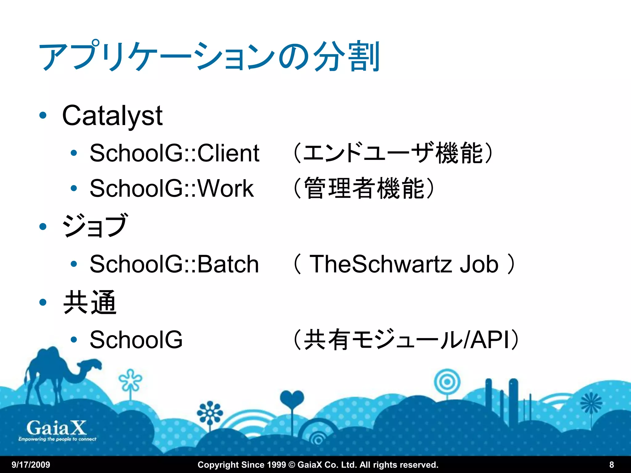 アプリケーションの分割
      • Catalyst
            • SchoolG::Client                 （エンドユーザ機能）
            • SchoolG::Work                   （管理者機能）
      • ジョブ
            • SchoolG::Batch                  （ TheSchwartz Job ）
      • 共通
            • SchoolG                         （共有モジュール/API）



9/17/2009               Copyright Since 1999 © GaiaX Co. Ltd. All rights reserved.   8
 