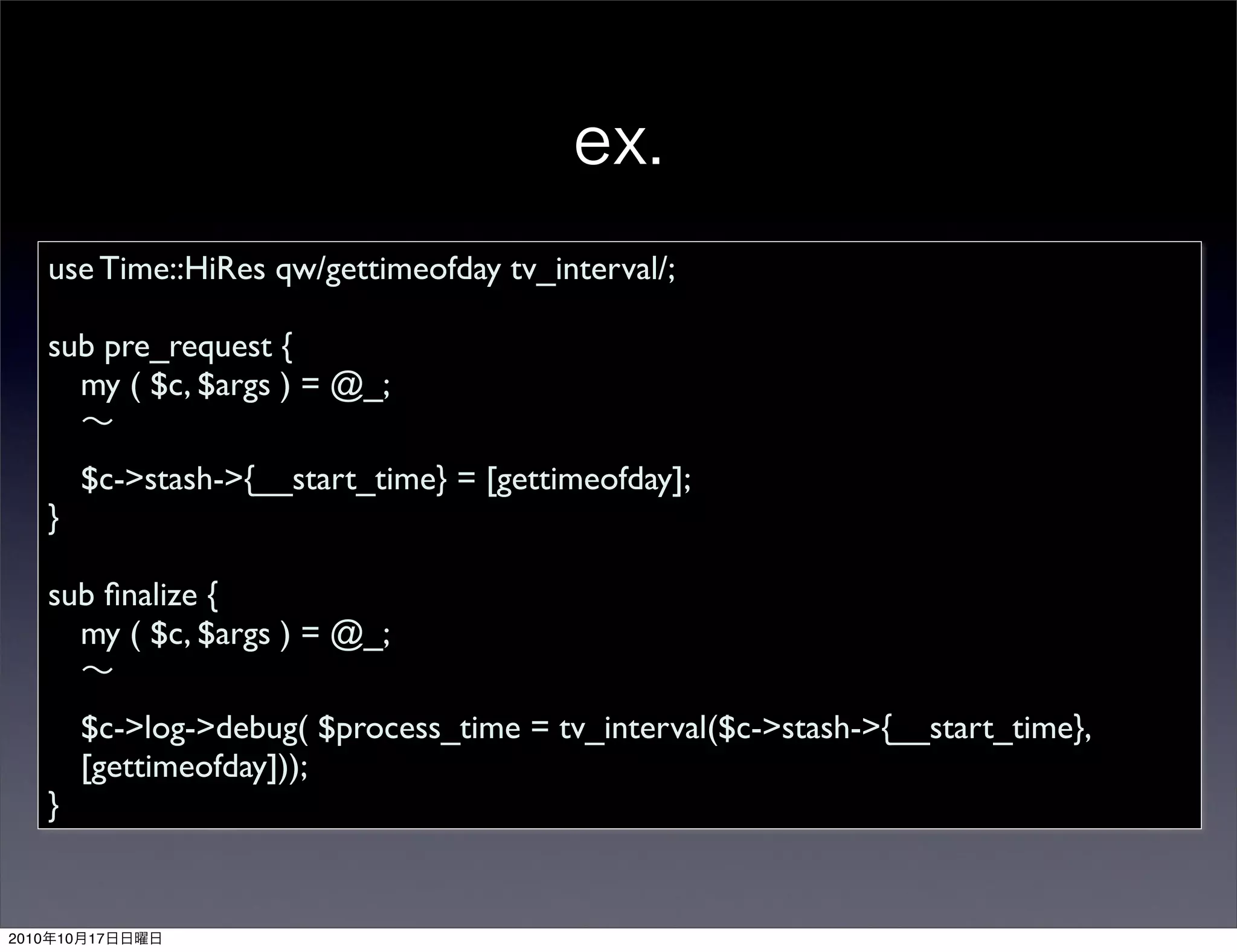 use Time::HiRes qw/gettimeofday tv_interval/;

       sub pre_request {
         my ( $c, $args ) = @_;

            $c->stash->{__start_time} = [gettimeofday];
       }

       sub ﬁnalize {
         my ( $c, $args ) = @_;

            $c->log->debug( $process_time = tv_interval($c->stash->{__start_time},
            [gettimeofday]));
       }


2010   10   17
 