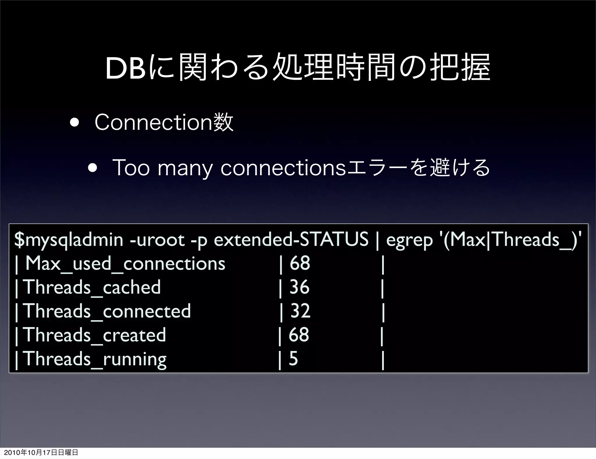 DB
                 •
                     •
  $mysqladmin -uroot -p extended-STATUS | egrep '(Max|Threads_)'
  | Max_used_connections       | 68      |
  | Threads_cached             | 36      |
  | Threads_connected          | 32      |
  | Threads_created           | 68       |
  | Threads_running           |5         |



2010   10   17
 