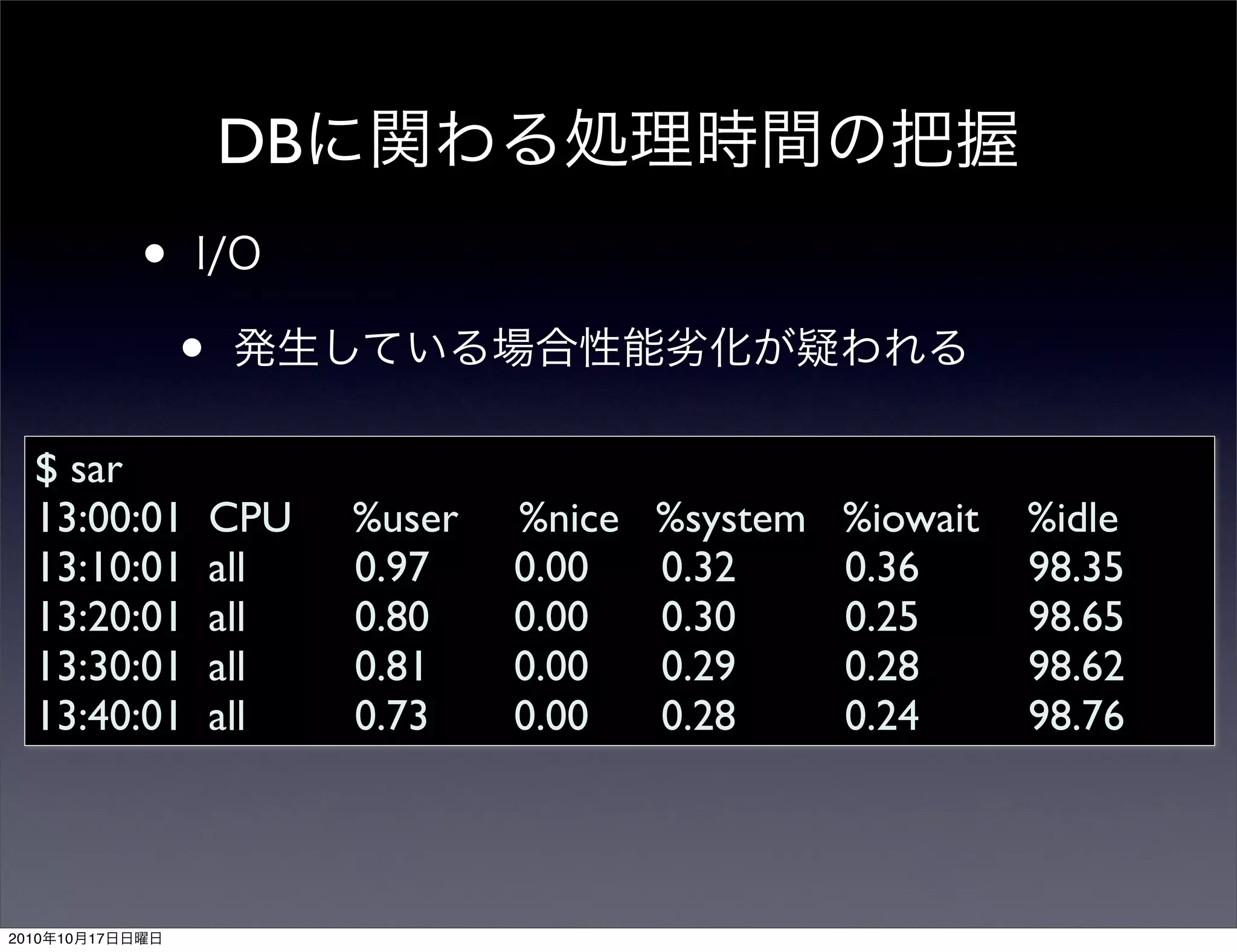 DB
                 •
                     •
   $ sar
   13:00:01              CPU   %user   %nice   %system   %iowait   %idle
   13:10:01              all   0.97    0.00    0.32      0.36      98.35
   13:20:01              all   0.80    0.00    0.30      0.25      98.65
   13:30:01              all   0.81    0.00    0.29      0.28      98.62
   13:40:01              all   0.73    0.00    0.28      0.24      98.76



2010   10   17
 