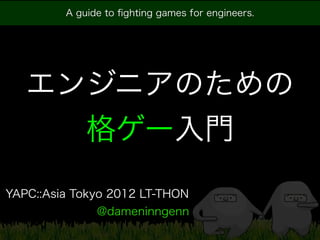 A guide to ﬁghting games for engineers.




   エンジニアのための
     格ゲー入門
YAPC::Asia Tokyo 2012 LT-THON
               @dameninngenn
 