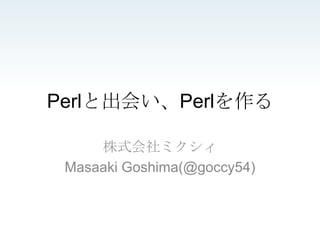 Perlと出会い、Perlを作る

     株式会社ミクシィ
 Masaaki Goshima(@goccy54)
 