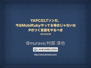 YAPCだLTソンだ、
今はMobiRubyやってる場合じゃないな
    Pのつく言語をやるべき
            2012/9/29




   @murave/村部 淳也

      http://www.lancard.com/
 