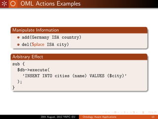 OML Actions Examples



Manipulate Information
    add(Germany ISA country)
   del($place ISA city)

Arbitrary Eﬀect
sub {
  $db->execute(
     ’INSERT INTO cities (name) VALUES ($city)’
  );
}




           20th August, 2012 YAPC::EU   Ontology Aware Applications   13
 