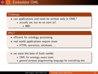 Embedded OML


Challenge
     can applications and tools be written only in OML?
         actually yes, but do we want to?
              NO!

Why?
   eﬃcient for ontology processing
   real world applications require more
         HTML operations, databases, ...


    we want the best of both worlds
         OML for ontology aware tasks
         general purpose programming language for everything else



              20th August, 2012 YAPC::EU   Ontology Aware Applications   19
 