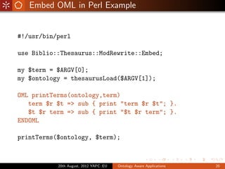 Embed OML in Perl Example


#!/usr/bin/perl

use Biblio::Thesaurus::ModRewrite::Embed;

my $term = $ARGV[0];
my $ontology = thesaurusLoad($ARGV[1]);

OML printTerms(ontology,term)
   term $r $t => sub { print "term $r $t"; }.
   $t $r term => sub { print "$t $r term"; }.
ENDOML

printTerms($ontology, $term);



           20th August, 2012 YAPC::EU   Ontology Aware Applications   20
 