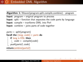 Embedded OML Algorithm


Algorithm 1: Weaver(program,split,compile,combine) : program
Input: program – original program to process
Input: split – function that separates the code parts by language
Input: compile – tranforms OML into Perl
Input: combine – joins parts of code together

parts ← split(program)
forall the (lang , code) ∈ parts do
    if lang is DSL then
         code ← compile(code)
    push(parts2, code)
returncombine(parts2)




              20th August, 2012 YAPC::EU   Ontology Aware Applications   22
 