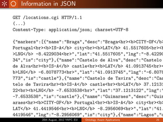 Information in JSON

GET /locations.cgi HTTP/1.1
(...)
Content-Type: application/json; charset=UTF-8

{"markers":[{"name":"Braga","desc":"Braga<hr><b>CITY-OF</b>
Portugal<br><b>IS-A</b> city<br><b>LAT</b> 41.5517605<br><b
>LNG</b> -8.4229034<br>","lat":"41.5517605","lng":"-8.42290
34","is":"city"},{"name":"Castelo de Alva","desc":"Castelo
de Alva<hr><b>IS-A</b> castle<br><b>LAT</b> 41.0913745<br><
b>LNG</b> -6.8078773<br>","lat":"41.0913745","lng":"-6.8078
773","is":"castle"},{"name":"Castelo de Tavira","desc":"Cas
telo de Tavira<hr><b>IS-A</b> castle<br><b>LAT</b> 37.12131
22<br><b>LNG</b> -7.6533538<br>","lat":"37.1213122","lng":"
-7.6533538","is":"castle"},{"name":"Guimaraes","desc":"Guim
araes<hr><b>CITY-OF</b> Portugal<br><b>IS-A</b> city<br><b>
LAT</b> 41.4419546<br><b>LNG</b> -8.2956069<br>","lat":"41.
4419546","lng":"-8.2956069","is":"city"},{"name":"Lagos","d
           20th August, 2012 YAPC::EU   Ontology Aware Applications   25
 