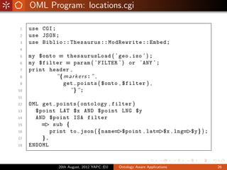 OML Program: locations.cgi

1    use CGI ;
2    use JSON ;
3    use Biblio : : Thesaurus : : ModRewrite : : Embed ;
4
5    my $onto = thesaurusLoad ( ’ geo . iso ’ ) ;
6    my $filter = param ( ’ FILTER ’ ) or ’ ANY ’ ;
7    print header ,
8            ”{ m a r k e r s : ” ,
9               get points ( $onto , $filter ) ,
10                 ”} ” ;
11
12   OML get points ( ontology , filter )
13     $point LAT $x AND $point LNG $y
14     AND $point ISA filter
15       = sub {
          >
16          print to json ( {name= >$point , lat=>$x , lng=>$y} ) ;
17       }.
18   ENDOML


               20th August, 2012 YAPC::EU   Ontology Aware Applications   26
 