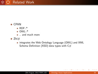 Related Work




CPAN
   RDF::*
   OWL::*
   .. and much more
Zhi#
   integrates the Web Ontology Language (OWL) and XML
   Schema Deﬁnition (XSD) data types with C#




       20th August, 2012 YAPC::EU   Ontology Aware Applications   28
 