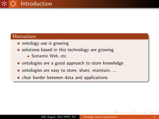 Introduction




Motivations
    ontology use is growing
    solutions based in this technology are growing
         Semantic Web, etc.
    ontologies are a good approach to store knowledge
    ontologies are easy to store, share, maintain, ...
    clear border between data and applications




              20th August, 2012 YAPC::EU   Ontology Aware Applications   3
 