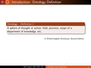 Introduction: Ontology Deﬁnition




Ontology - Deﬁnition 1
A sphere of thought or action; ﬁeld, province, scope of a
department of knowledge, etc.

                                           in Oxford English Dictionary, Second Edition




              20th August, 2012 YAPC::EU      Ontology Aware Applications                 4
 