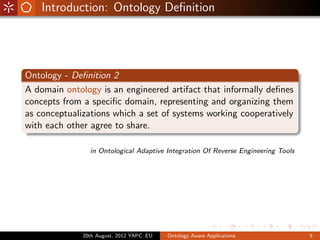 Introduction: Ontology Deﬁnition




Ontology - Deﬁnition 2
A domain ontology is an engineered artifact that informally deﬁnes
concepts from a speciﬁc domain, representing and organizing them
as conceptualizations which a set of systems working cooperatively
with each other agree to share.

                in Ontological Adaptive Integration Of Reverse Engineering Tools




              20th August, 2012 YAPC::EU   Ontology Aware Applications             5
 
