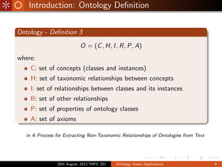 Introduction: Ontology Deﬁnition

Ontology - Deﬁnition 3

                           O = (C , H, I , R, P, A)
where:
    C: set of concepts (classes and instances)
    H: set of taxonomic relationships between concepts
    I: set of relationships between classes and its instances
    R: set of other relationships
    P: set of properties of ontology classes
    A: set of axioms

  in A Process for Extracting Non-Taxonomic Relationships of Ontologies from Text




               20th August, 2012 YAPC::EU   Ontology Aware Applications             6
 