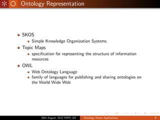 Ontology Representation



SKOS
    Simple Knowledge Organization Systems
Topic Maps
    speciﬁcation for representing the structure of information
    resources
OWL
    Web Ontology Language
    family of languages for publishing and sharing ontologies on
    the World Wide Web




         20th August, 2012 YAPC::EU   Ontology Aware Applications   8
 