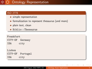 Ontology Representation

ISO 2778
    simple representation
    formalization to represent thesaurus (and more)
    plain text, clean
    Biblio::Thesaurus

Frankfurt
CITY-OF Germany
ISA     city

Lisbon
CITY-OF Portugal
ISA    city


              20th August, 2012 YAPC::EU   Ontology Aware Applications   9
 
