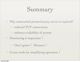Summary
✦ Why memcached protocol proxy server is required?
✦ reduced TCP connections
✦ enhance scalability of system
✦ Monitoring is important！
✦ Don’t guess！ Measure！
✦ Create tools for simplifying operation！
13年9月20日金曜日
 