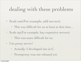 dealing with these problems
✦ Scale out(For example, add servers)
✦ This was difﬁcult for us at least at that time...
✦ Scale up(For example, buy expensive servers)
✦ This was more difﬁcult for us.
✦ Use proxy server!
✦ Actually, I developed one in C.
✦ Twemproxy was not released yet.
13年9月20日金曜日
 