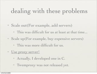 ✦ Scale out(For example, add servers)
✦ This was difﬁcult for us at least at that time...
✦ Scale up(For example, buy expensive servers)
✦ This was more difﬁcult for us.
✦ Use proxy server!
✦ Actually, I developed one in C.
✦ Twemproxy was not released yet.
dealing with these problems
13年9月20日金曜日
 