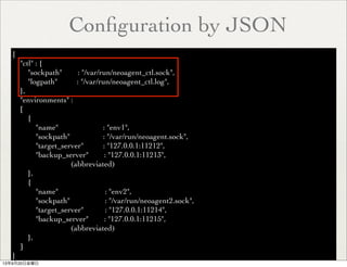 Conﬁguration by JSON
{
"ctl" : {
"sockpath" : "/var/run/neoagent_ctl.sock",
"logpath" : "/var/run/neoagent_ctl.log",
},
"environments" :
[
{
"name" : "env1",
"sockpath" : "/var/run/neoagent.sock",
"target_server" : "127.0.0.1:11212",
"backup_server" : "127.0.0.1:11213",
(abbreviated)
},
{
"name" : "env2",
"sockpath" : "/var/run/neoagent2.sock",
"target_server" : "127.0.0.1:11214",
"backup_server" : "127.0.0.1:11215",
(abbreviated)
},
]
}
13年9月20日金曜日
 